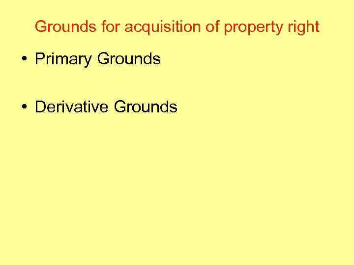 Grounds for acquisition of property right • Primary Grounds • Derivative Grounds 
