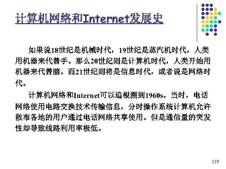 计算机网络和Internet发展史 如果说 18世纪是机械时代，19世纪是蒸汽机时代，人类 用机器来代替手。那么20世纪则是计算机时代，人类开始用 机器来代替脑。而21世纪则将是信息时代，或者说是网络时 代。 计算机网络和Internet可以追根溯到 1960 s。当时，电话 网络使用电路交换技术传输信息，分时操作系统计算机允许 散布各地的用户通过电话网络共享使用。但是通信量的突发 性却导致线路利用率极低。 119 