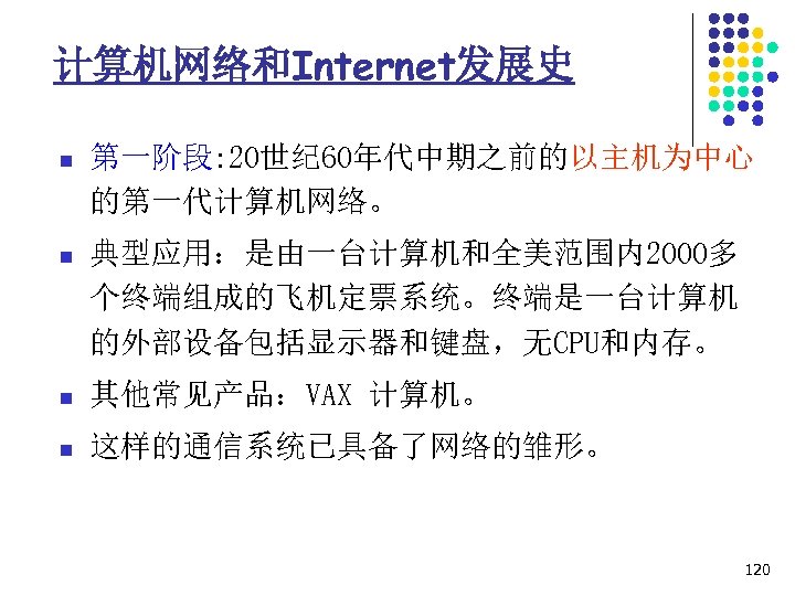 计算机网络和Internet发展史 n 第一阶段: 20世纪 60年代中期之前的以主机为中心 的第一代计算机网络。 n 典型应用：是由一台计算机和全美范围内2000多 个终端组成的飞机定票系统。终端是一台计算机 的外部设备包括显示器和键盘，无CPU和内存。 n 其他常见产品：VAX 计算机。 n