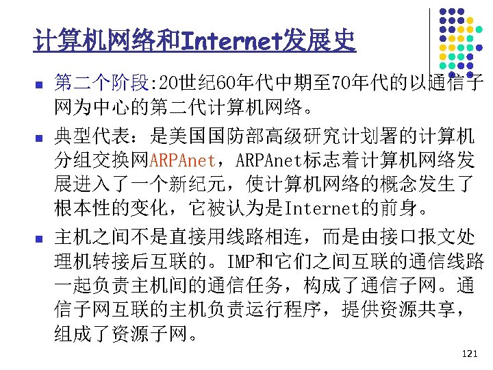 计算机网络和Internet发展史 n n n 第二个阶段: 20世纪 60年代中期至 70年代的以通信子 网为中心的第二代计算机网络。 典型代表：是美国国防部高级研究计划署的计算机 分组交换网ARPAnet，ARPAnet标志着计算机网络发 展进入了一个新纪元，使计算机网络的概念发生了 根本性的变化，它被认为是Internet的前身。 主机之间不是直接用线路相连，而是由接口报文处