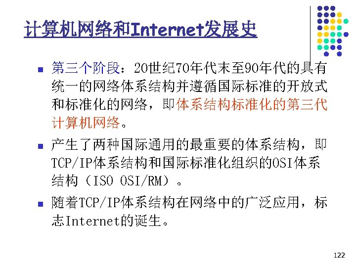 计算机网络和Internet发展史 n 第三个阶段： 20世纪 70年代末至 90年代的具有 统一的网络体系结构并遵循国际标准的开放式 和标准化的网络，即体系结构标准化的第三代 计算机网络。 n 产生了两种国际通用的最重要的体系结构，即 TCP/IP体系结构和国际标准化组织的OSI体系 结构（ISO OSI/RM）。