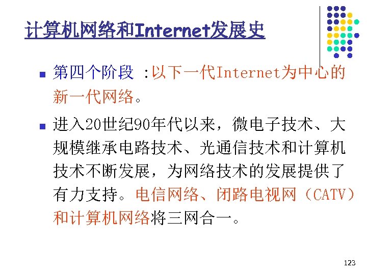 计算机网络和Internet发展史 n 第四个阶段 : 以下一代Internet为中心的 新一代网络。 n 进入 20世纪 90年代以来，微电子技术、大 规模继承电路技术、光通信技术和计算机 技术不断发展，为网络技术的发展提供了 有力支持。电信网络、闭路电视网（CATV） 和计算机网络将三网合一。