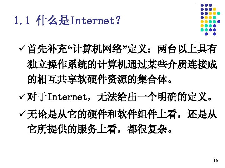 1. 1 什么是Internet？ ü 首先补充“计算机网络”定义：两台以上具有 独立操作系统的计算机通过某些介质连接成 的相互共享软硬件资源的集合体。 ü 对于Internet，无法给出一个明确的定义。 ü 无论是从它的硬件和软件组件上看，还是从 它所提供的服务上看，都很复杂。 16 