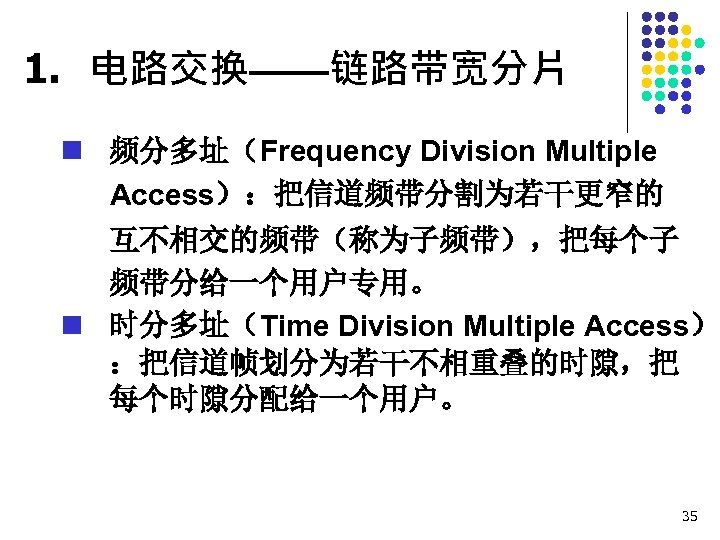 1. 电路交换——链路带宽分片 n 频分多址（Frequency Division Multiple Access）：把信道频带分割为若干更窄的 互不相交的频带（称为子频带），把每个子 频带分给一个用户专用。 n 时分多址（Time Division Multiple Access）