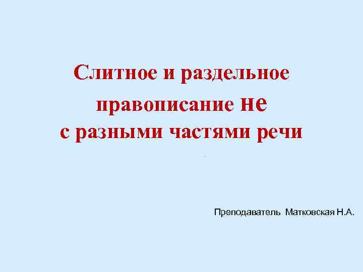 Слитное и раздельное правописание не с разными частями речи М Преподаватель Матковская Н. А.