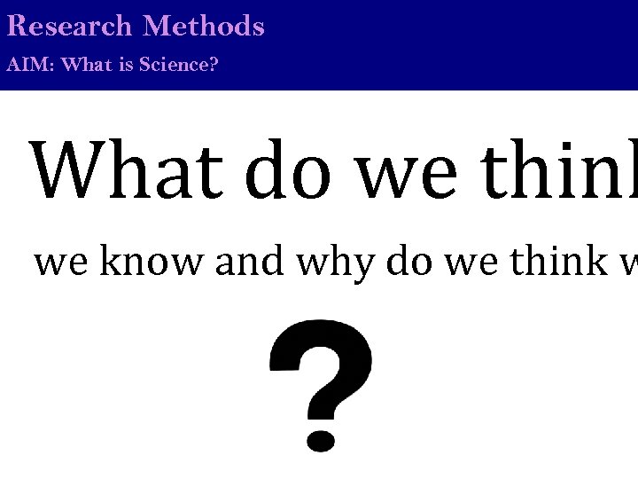 Research Methods AIM: What is Science? What do we think we know and why