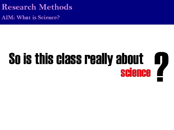 Research Methods AIM: What is Science? So is this class really about science ?