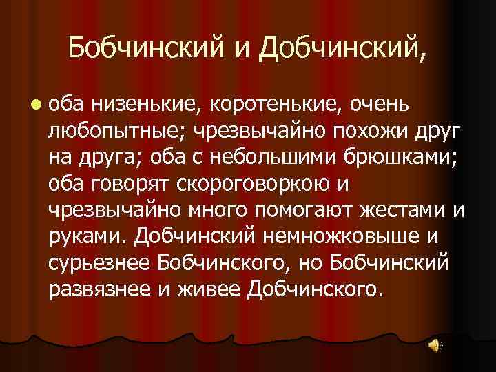 Бобчинский и Добчинский, l оба низенькие, коротенькие, очень любопытные; чрезвычайно похожи друг на друга;