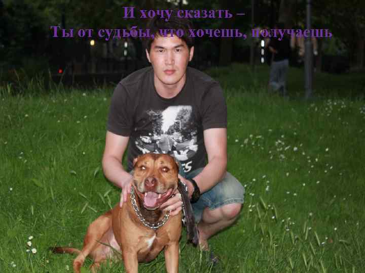 И хочу сказать – Ты от судьбы, что хочешь, получаешь 