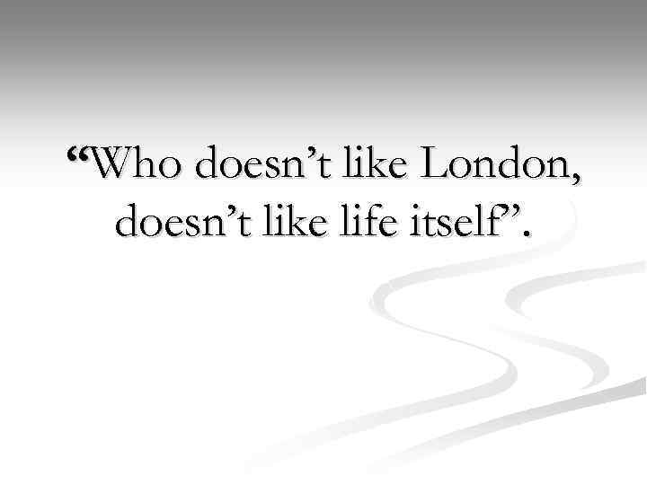 “Who doesn’t like London, doesn’t like life itself”. 