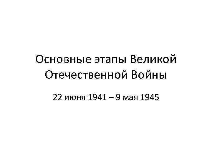 Основные этапы Великой Отечественной Войны 22 июня 1941 – 9 мая 1945 