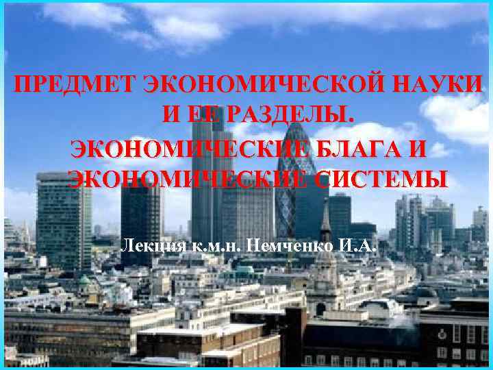 ПРЕДМЕТ ЭКОНОМИЧЕСКОЙ НАУКИ И ЕЕ РАЗДЕЛЫ. ЭКОНОМИЧЕСКИЕ БЛАГА И ЭКОНОМИЧЕСКИЕ СИСТЕМЫ Лекция к. м.