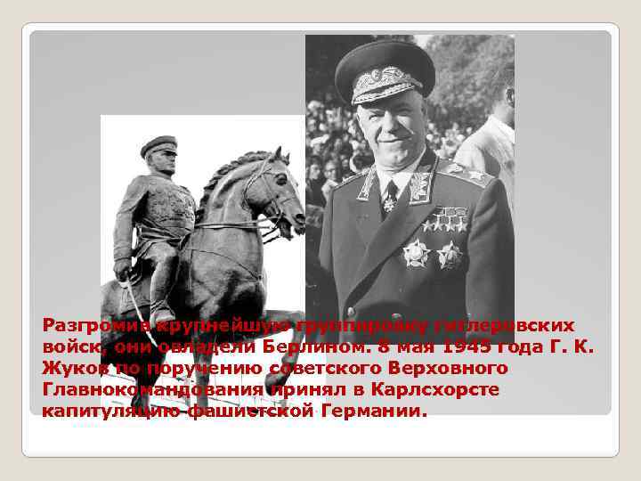 Разгромив крупнейшую группировку гитлеровских войск, они овладели Берлином. 8 мая 1945 года Г. К.