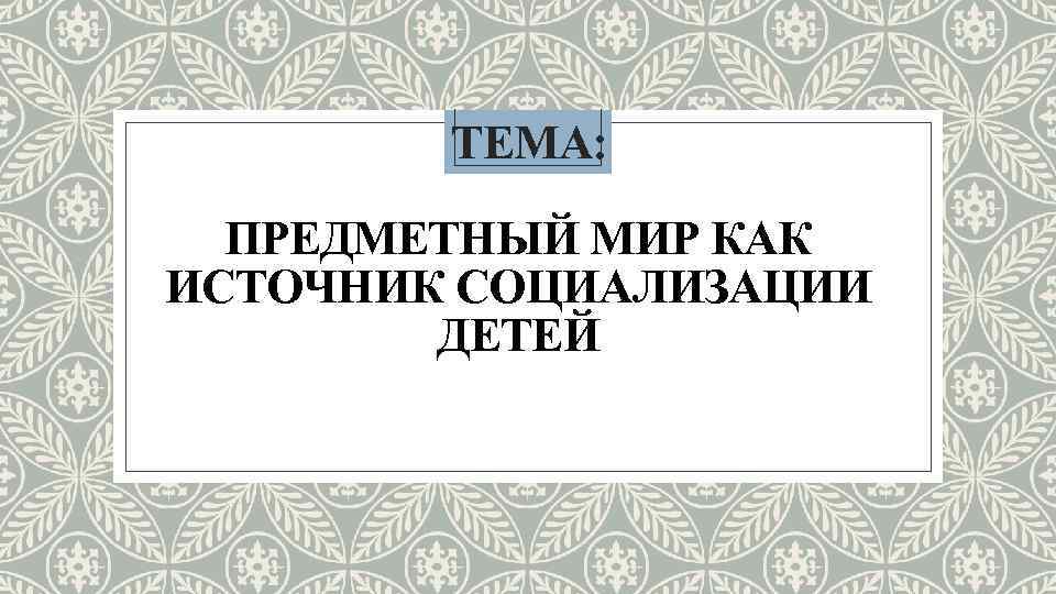 ТЕМА: ПРЕДМЕТНЫЙ МИР КАК ИСТОЧНИК СОЦИАЛИЗАЦИИ ДЕТЕЙ 