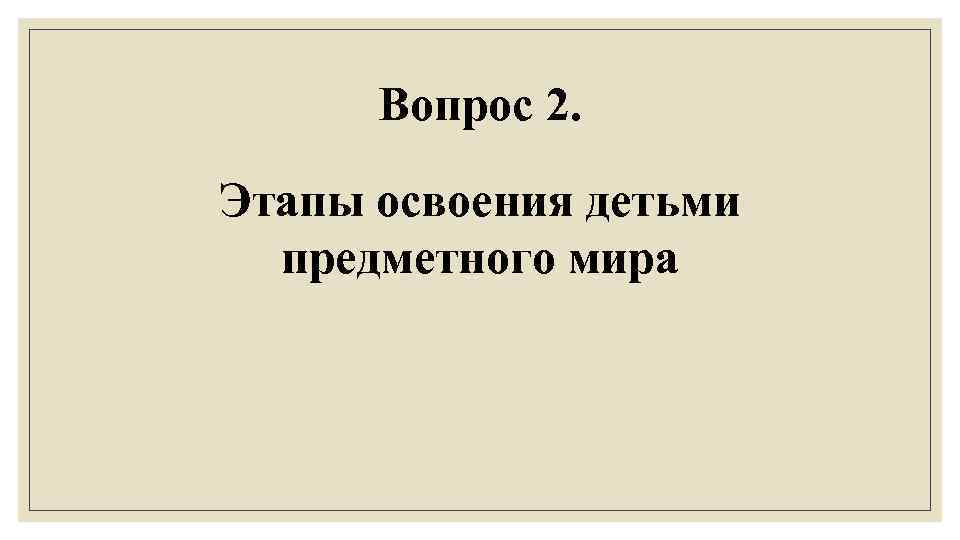 Вопрос 2. Этапы освоения детьми предметного мира 
