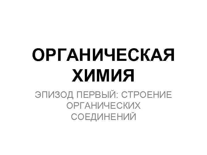 ОРГАНИЧЕСКАЯ ХИМИЯ ЭПИЗОД ПЕРВЫЙ: СТРОЕНИЕ ОРГАНИЧЕСКИХ СОЕДИНЕНИЙ 