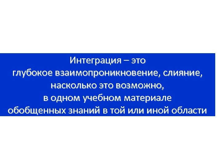 Интеграция – это глубокое взаимопроникновение, слияние, насколько это возможно, в одном учебном материале обобщенных