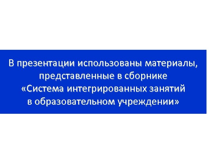 В презентации использованы материалы, представленные в сборнике «Система интегрированных занятий в образовательном учреждении» 