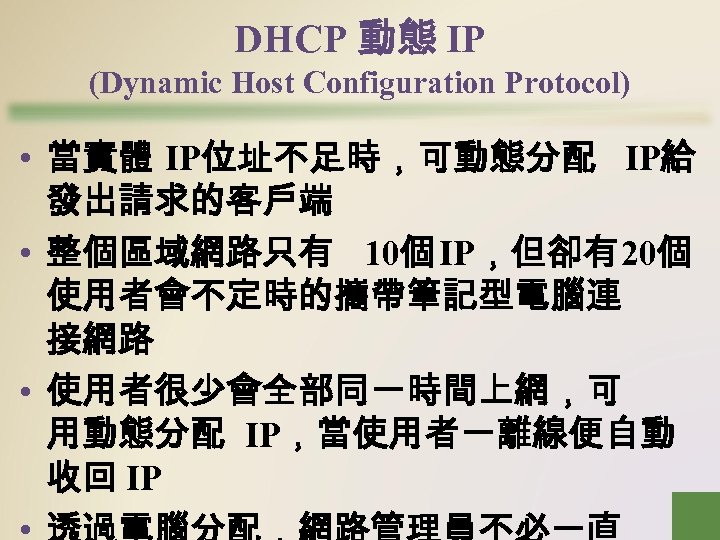 DHCP 動態 IP (Dynamic Host Configuration Protocol) • 當實體 IP位址不足時，可動態分配 IP給 發出請求的客戶端 • 整個區域網路只有