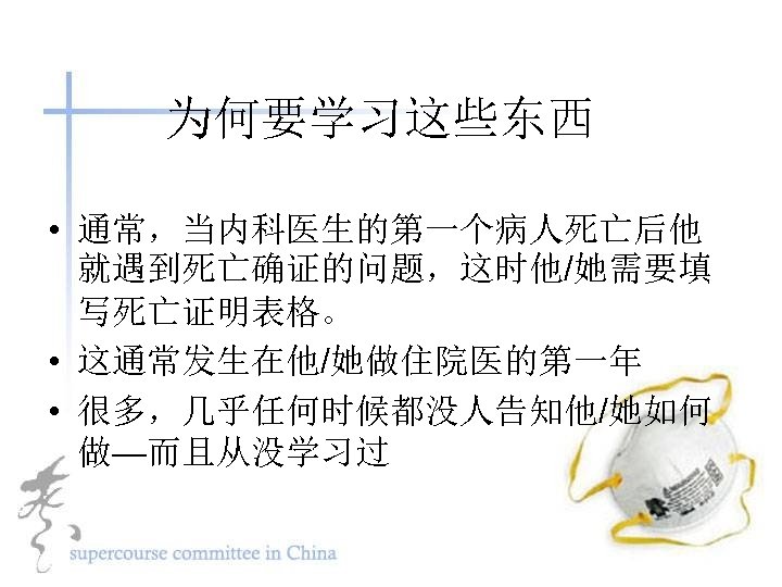 为何要学习这些东西 • 通常，当内科医生的第一个病人死亡后他 就遇到死亡确证的问题，这时他/她需要填 写死亡证明表格。 • 这通常发生在他/她做住院医的第一年 • 很多，几乎任何时候都没人告知他/她如何 做—而且从没学习过 