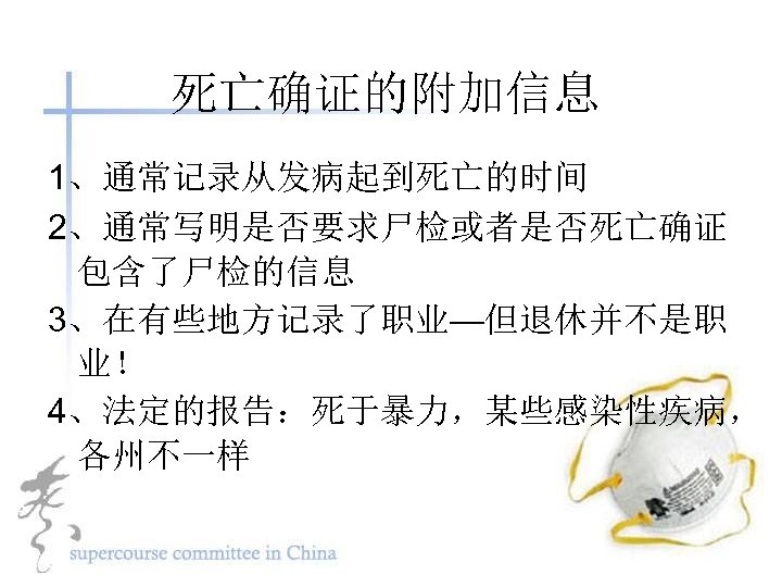 死亡确证的附加信息 1、通常记录从发病起到死亡的时间 2、通常写明是否要求尸检或者是否死亡确证 包含了尸检的信息 3、在有些地方记录了职业—但退休并不是职 业！ 4、法定的报告：死于暴力，某些感染性疾病， 各州不一样 