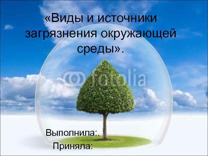  «Виды и источники загрязнения окружающей среды» . Выполнила: . Приняла: 