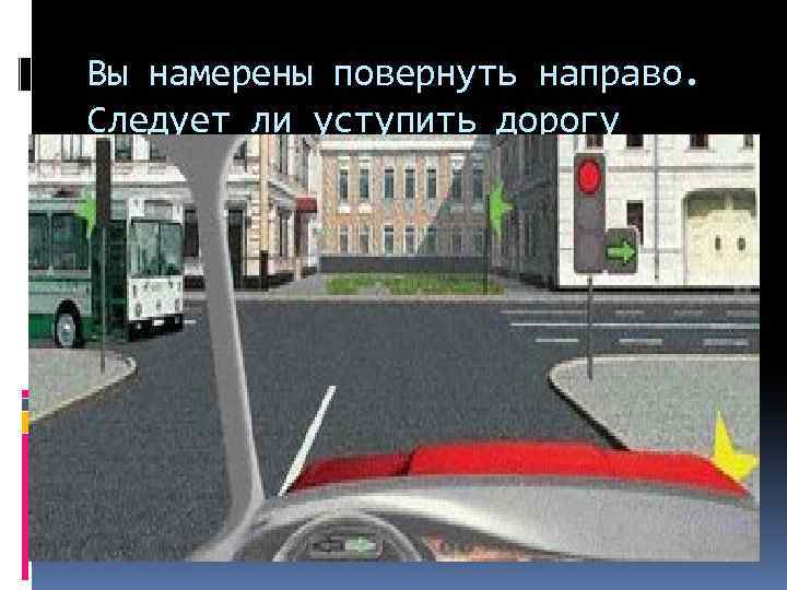 При повороте направо вы должны уступить дорогу. Вы намерены повернуть направо. Обязаны ли вы уступить дорогу автобусу. Обязаны ди вы уступиьь дорогу автобусу. Вы намерены повернуть направо следует ли уступить дорогу.