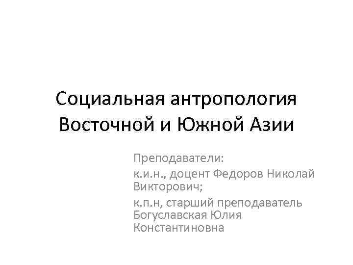 Социальная антропология Восточной и Южной Азии Преподаватели: к. и. н. , доцент Федоров Николай