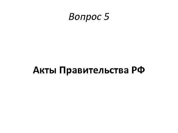 Вопрос 5 Акты Правительства РФ 