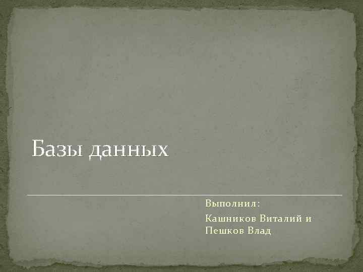 Базы данных Выполнил: Кашников Виталий и Пешков Влад 