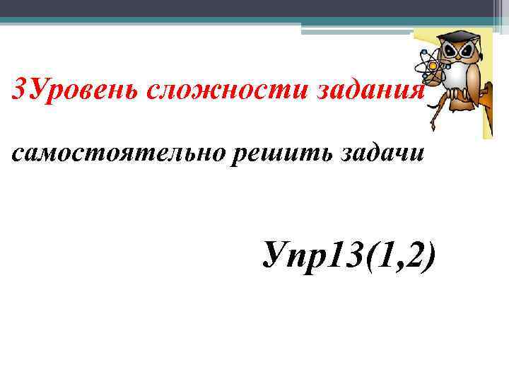  3 Уровень сложности задания самостоятельно решить задачи Упр13(1, 2) 
