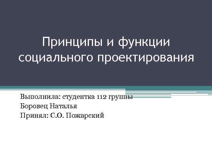 Принципы и функции социального проектирования Выполнила: студентка 112 группы Боровец Наталья Принял: С. О.