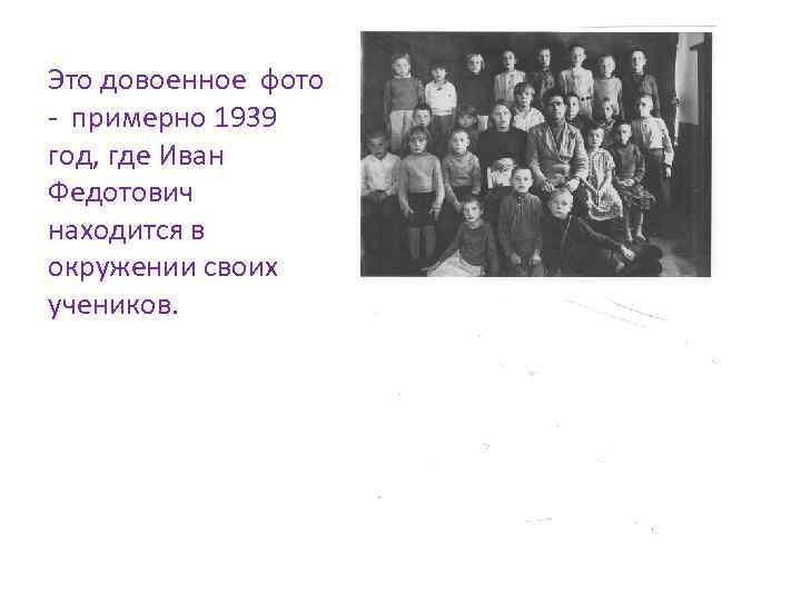 Это довоенное фото - примерно 1939 год, где Иван Федотович находится в окружении своих