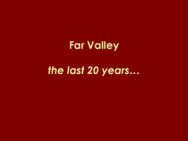 Far Valley the last 20 years… 