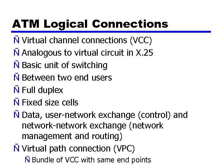 ATM Logical Connections Ñ Virtual channel connections (VCC) Ñ Analogous to virtual circuit in