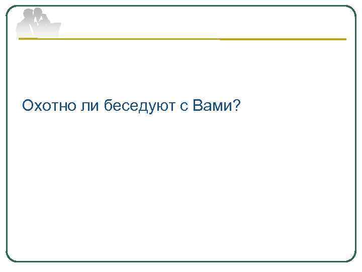 Охотно ли беседуют с Вами? 