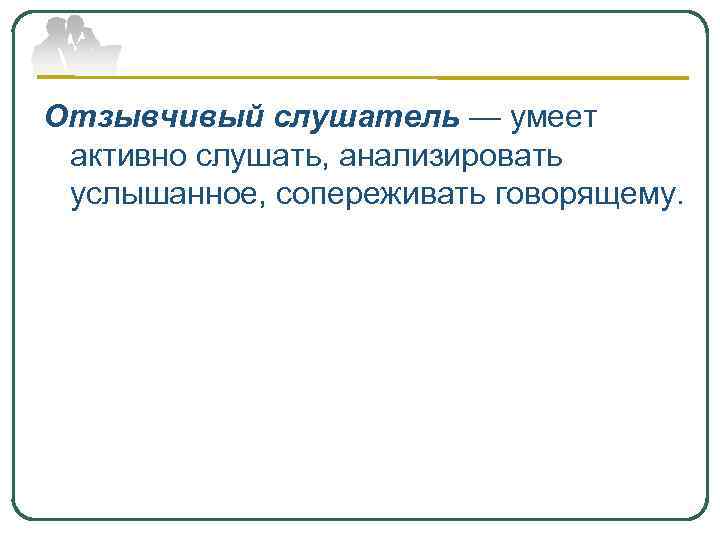 Отзывчивый слушатель — умеет активно слушать, анализировать услышанное, сопереживать говорящему. 