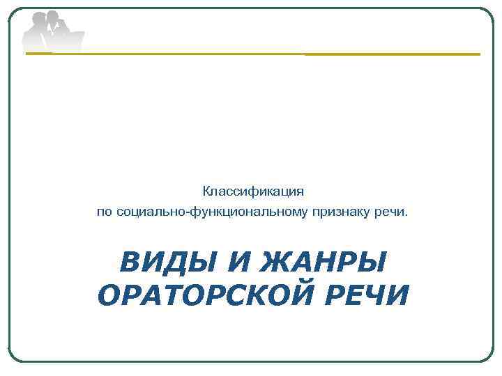 Классификация по социально-функциональному признаку речи. ВИДЫ И ЖАНРЫ ОРАТОРСКОЙ РЕЧИ 