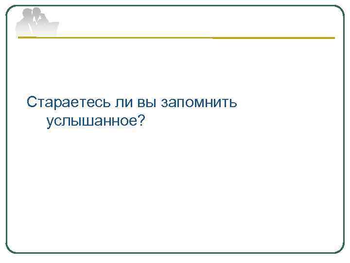 Стараетесь ли вы запомнить услышанное? 