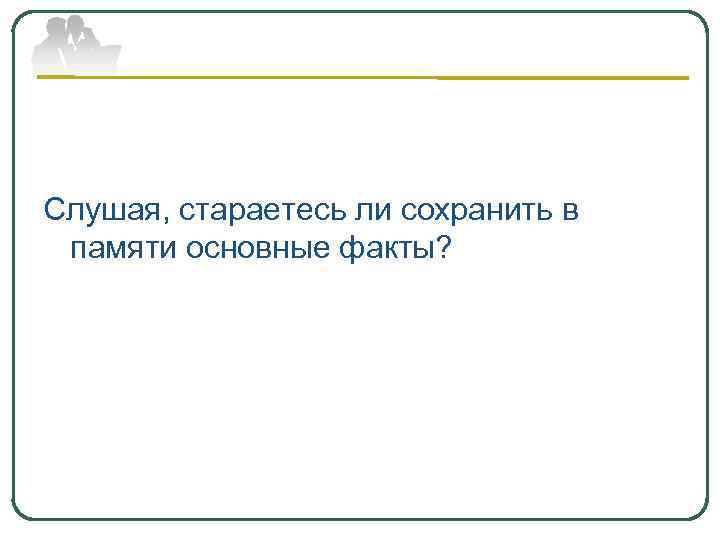 Слушая, стараетесь ли сохранить в памяти основные факты? 