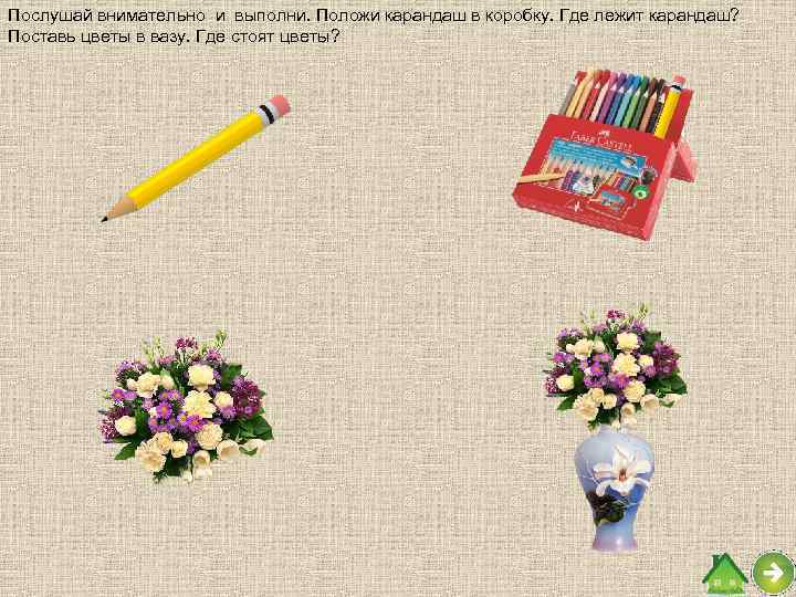 Послушай внимательно и выполни. Положи карандаш в коробку. Где лежит карандаш? Поставь цветы в