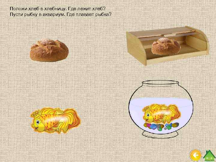 Положи хлеб в хлебницу. Где лежит хлеб? Пусти рыбку в аквариум. Где плавает рыбка?