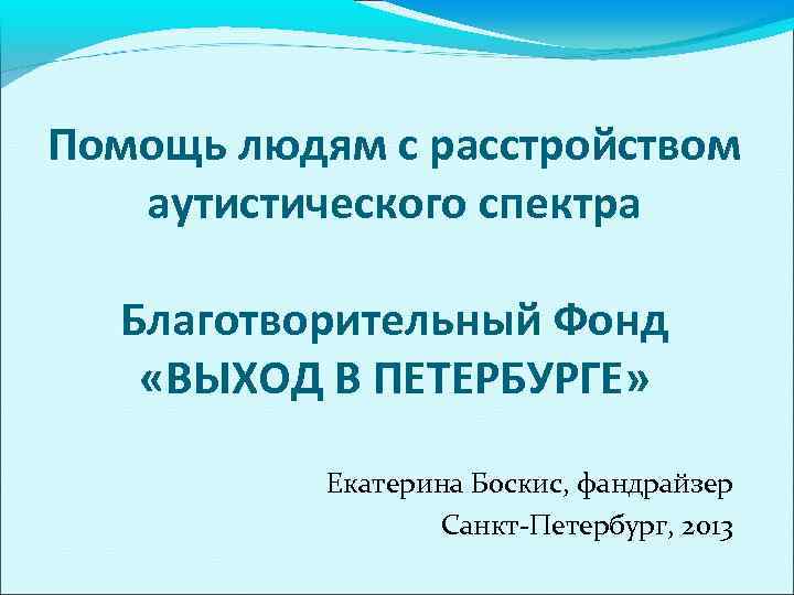 Помощь людям с расстройством аутистического спектра Благотворительный Фонд «ВЫХОД В ПЕТЕРБУРГЕ» Екатерина Боскис, фандрайзер