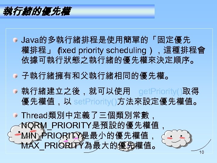 執行緒的優先權 Java的多執行緒排程是使用簡單的「固定優先 權排程」（ fixed priority scheduling），這種排程會 依據可執行狀態之執行緒的優先權來決定順序。 子執行緒擁有和父執行緒相同的優先權。 執行緒建立之後，就可以使用 get. Priority()取得 優先權值，以 set. Priority()方法來設定優先權值。