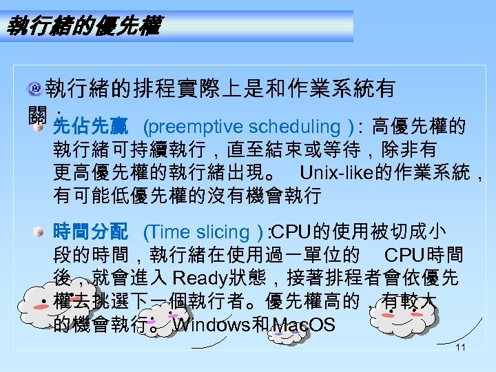 執行緒的優先權 執行緒的排程實際上是和作業系統有 關： 先佔先贏 （ preemptive scheduling） ：高優先權的 執行緒可持續執行，直至結束或等待，除非有 更高優先權的執行緒出現。 Unix-like的作業系統， 有可能低優先權的沒有機會執行 時間分配 （