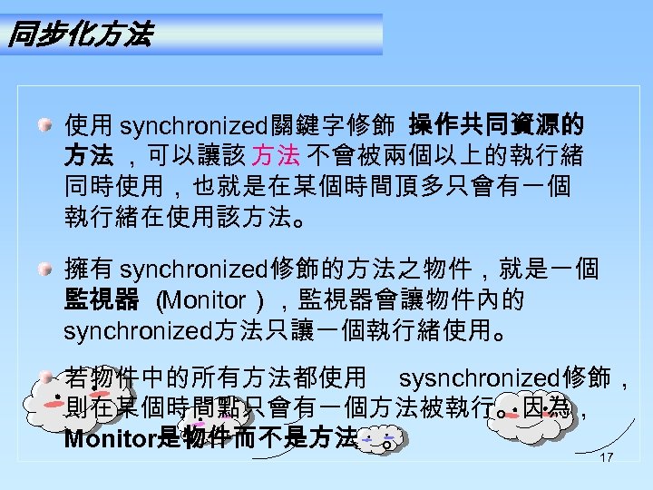 同步化方法 使用 synchronized關鍵字修飾 操作共同資源的 方法 ，可以讓該 方法 不會被兩個以上的執行緒 同時使用，也就是在某個時間頂多只會有一個 執行緒在使用該方法。 擁有 synchronized修飾的方法之物件，就是一個 監視器 （