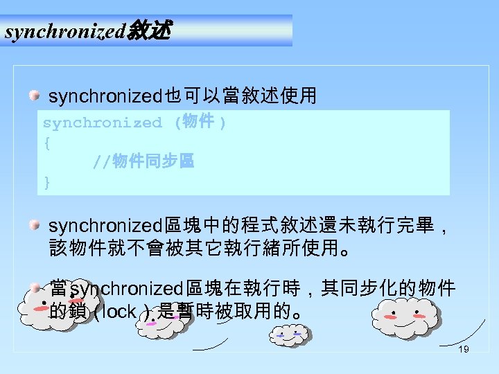 synchronized敘述 synchronized也可以當敘述使用 synchronized (物件 ) { //物件同步區 } synchronized區塊中的程式敘述還未執行完畢， 該物件就不會被其它執行緒所使用。 當 synchronized區塊在執行時，其同步化的物件 的鎖（ lock）是暫時被取用的。