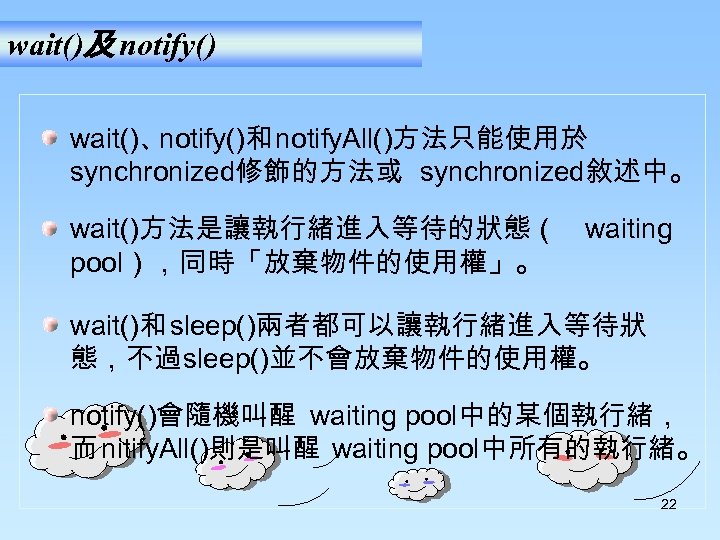 wait()及 notify() wait()、 notify()和 notify. All()方法只能使用於 synchronized修飾的方法或 synchronized敘述中。 wait()方法是讓執行緒進入等待的狀態（ waiting pool），同時「放棄物件的使用權」。 wait()和 sleep()兩者都可以讓執行緒進入等待狀 態，不過sleep()並不會放棄物件的使用權。