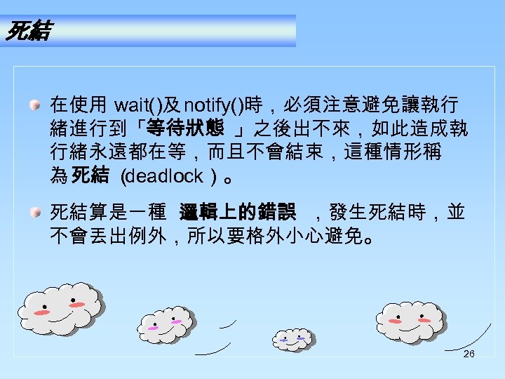 死結 在使用 wait()及 notify()時，必須注意避免讓執行 緒進行到「等待狀態 」之後出不來，如此造成執 行緒永遠都在等，而且不會結束，這種情形稱 為 死結 （ deadlock）。 死結算是一種 邏輯上的錯誤 ，發生死結時，並