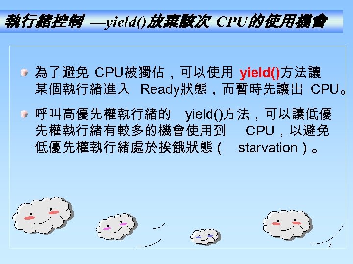 執行緒控制 —yield()放棄該次 CPU的使用機會 為了避免 CPU被獨佔，可以使用 yield()方法讓 某個執行緒進入 Ready狀態，而暫時先讓出 CPU。 呼叫高優先權執行緒的 yield()方法，可以讓低優 先權執行緒有較多的機會使用到 CPU，以避免 低優先權執行緒處於挨餓狀態（